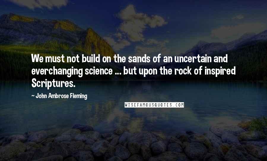John Ambrose Fleming Quotes: We must not build on the sands of an uncertain and everchanging science ... but upon the rock of inspired Scriptures.