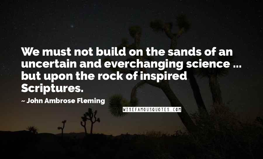 John Ambrose Fleming Quotes: We must not build on the sands of an uncertain and everchanging science ... but upon the rock of inspired Scriptures.