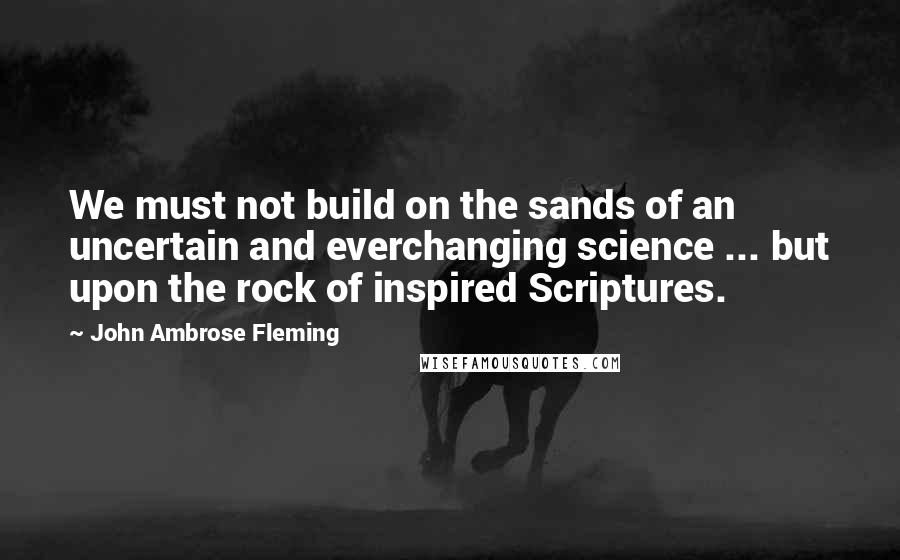 John Ambrose Fleming Quotes: We must not build on the sands of an uncertain and everchanging science ... but upon the rock of inspired Scriptures.