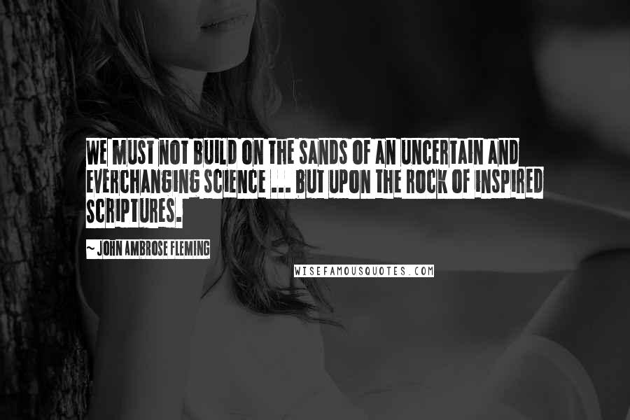 John Ambrose Fleming Quotes: We must not build on the sands of an uncertain and everchanging science ... but upon the rock of inspired Scriptures.