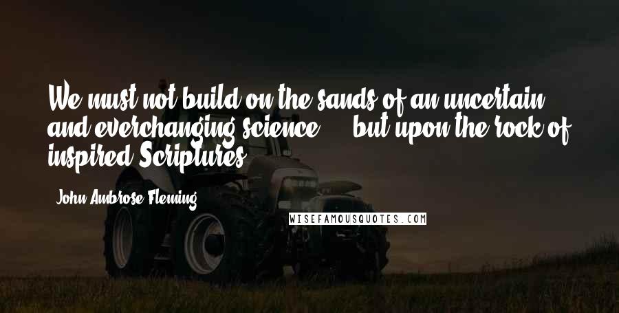 John Ambrose Fleming Quotes: We must not build on the sands of an uncertain and everchanging science ... but upon the rock of inspired Scriptures.