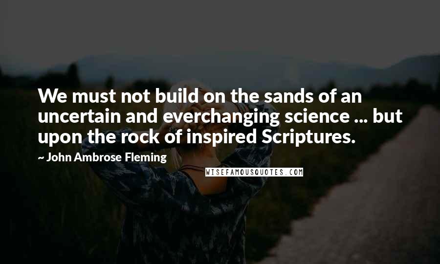 John Ambrose Fleming Quotes: We must not build on the sands of an uncertain and everchanging science ... but upon the rock of inspired Scriptures.