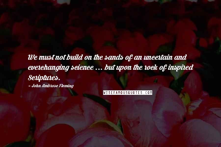 John Ambrose Fleming Quotes: We must not build on the sands of an uncertain and everchanging science ... but upon the rock of inspired Scriptures.