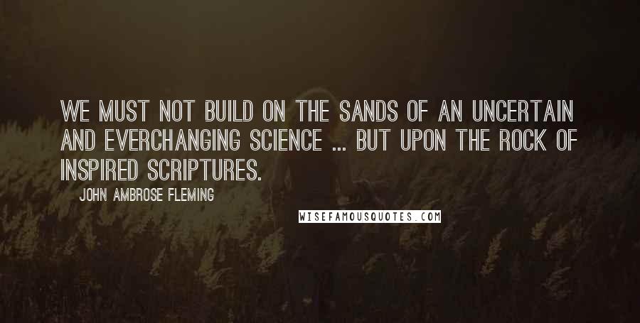 John Ambrose Fleming Quotes: We must not build on the sands of an uncertain and everchanging science ... but upon the rock of inspired Scriptures.