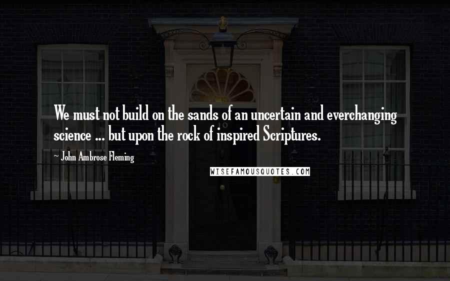 John Ambrose Fleming Quotes: We must not build on the sands of an uncertain and everchanging science ... but upon the rock of inspired Scriptures.