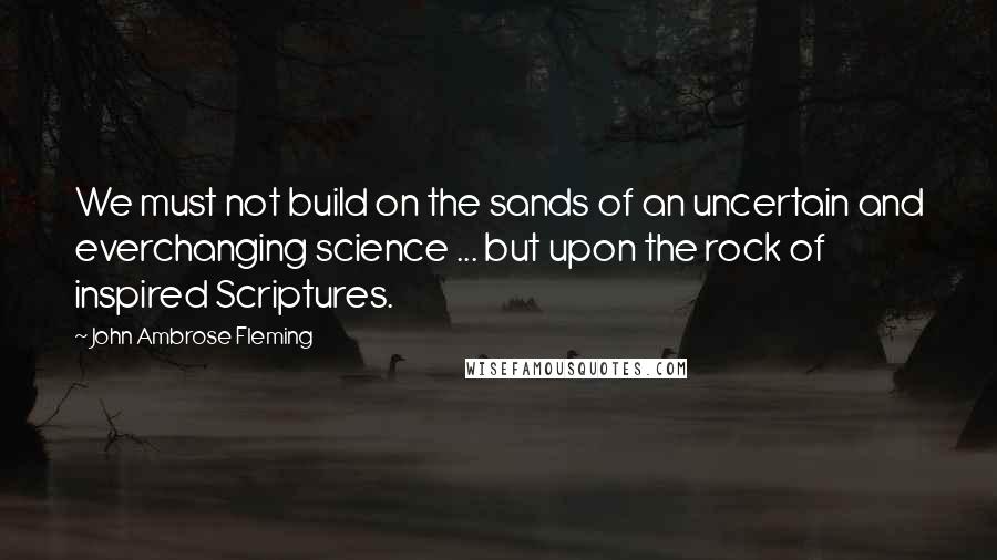 John Ambrose Fleming Quotes: We must not build on the sands of an uncertain and everchanging science ... but upon the rock of inspired Scriptures.