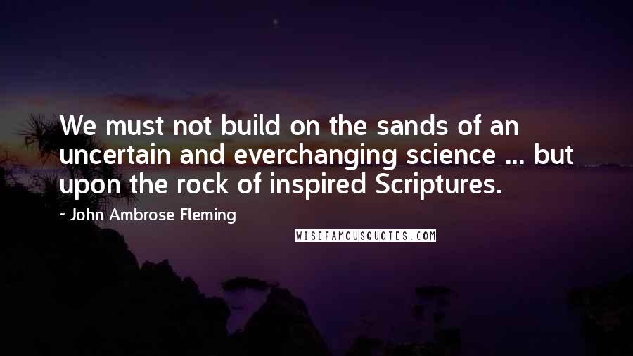 John Ambrose Fleming Quotes: We must not build on the sands of an uncertain and everchanging science ... but upon the rock of inspired Scriptures.