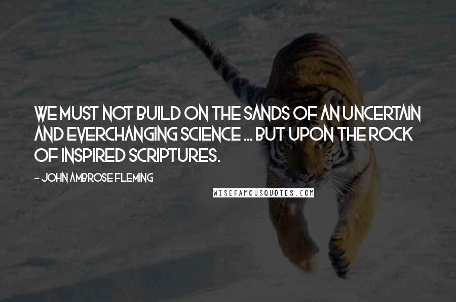 John Ambrose Fleming Quotes: We must not build on the sands of an uncertain and everchanging science ... but upon the rock of inspired Scriptures.