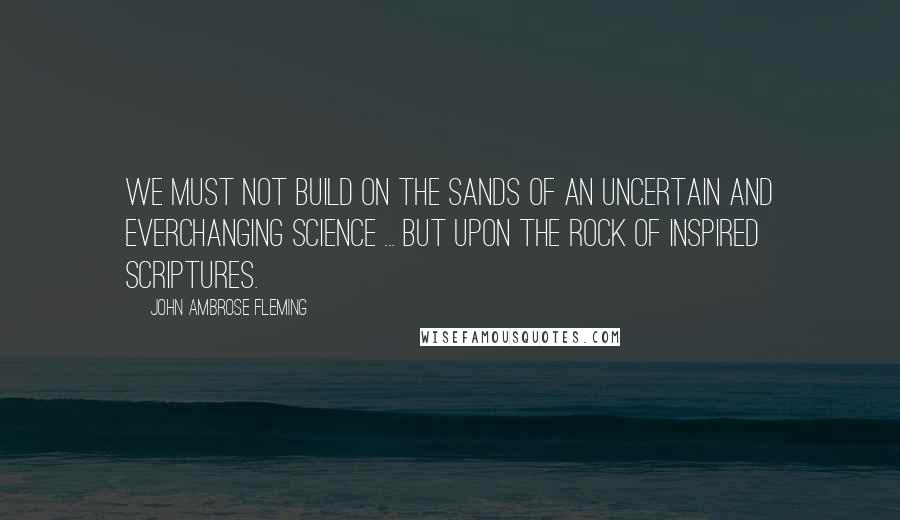 John Ambrose Fleming Quotes: We must not build on the sands of an uncertain and everchanging science ... but upon the rock of inspired Scriptures.