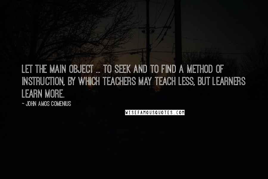 John Amos Comenius Quotes: Let the main object ... to seek and to find a method of instruction, by which teachers may teach less, but learners learn more.
