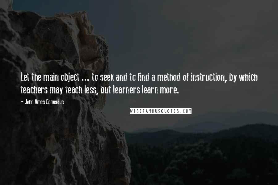 John Amos Comenius Quotes: Let the main object ... to seek and to find a method of instruction, by which teachers may teach less, but learners learn more.