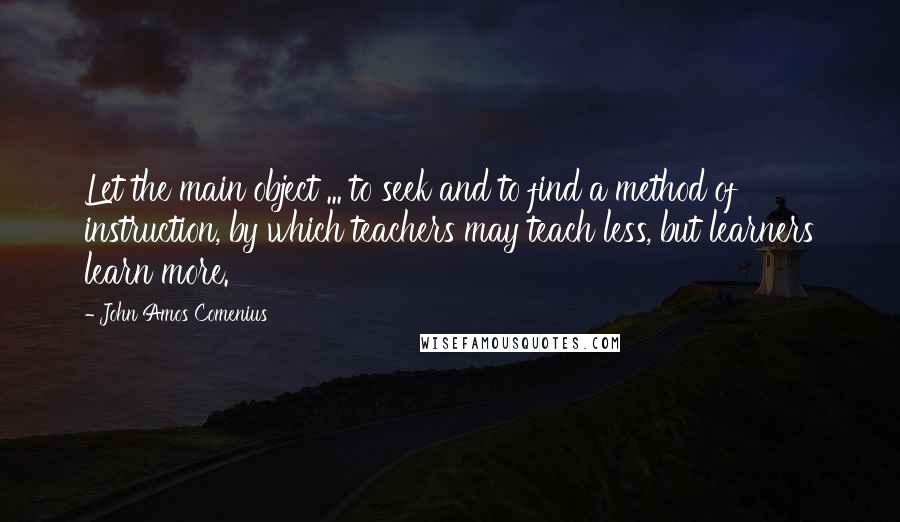 John Amos Comenius Quotes: Let the main object ... to seek and to find a method of instruction, by which teachers may teach less, but learners learn more.