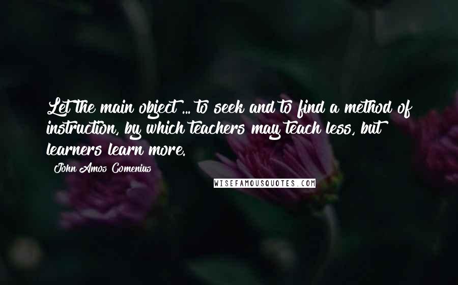 John Amos Comenius Quotes: Let the main object ... to seek and to find a method of instruction, by which teachers may teach less, but learners learn more.