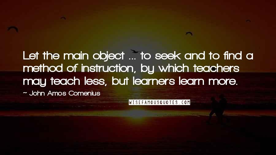 John Amos Comenius Quotes: Let the main object ... to seek and to find a method of instruction, by which teachers may teach less, but learners learn more.