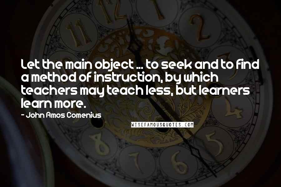 John Amos Comenius Quotes: Let the main object ... to seek and to find a method of instruction, by which teachers may teach less, but learners learn more.