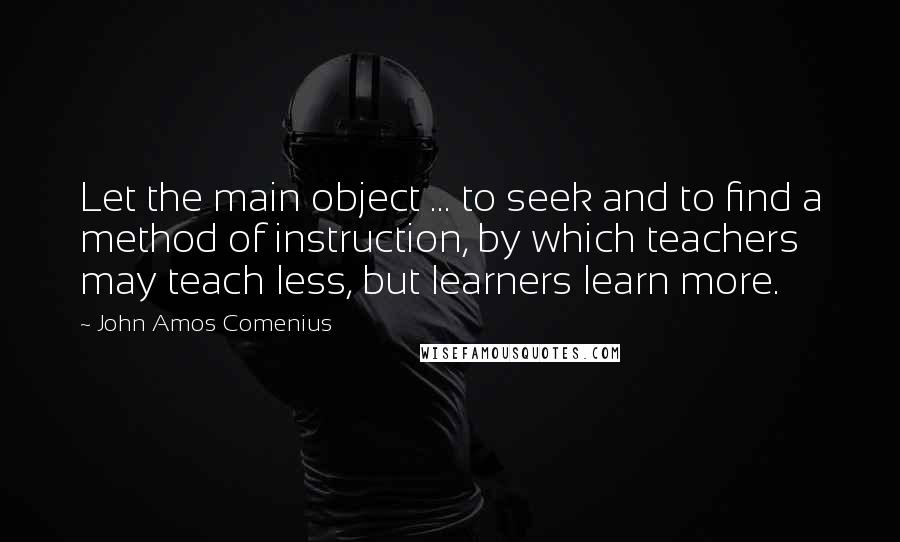 John Amos Comenius Quotes: Let the main object ... to seek and to find a method of instruction, by which teachers may teach less, but learners learn more.