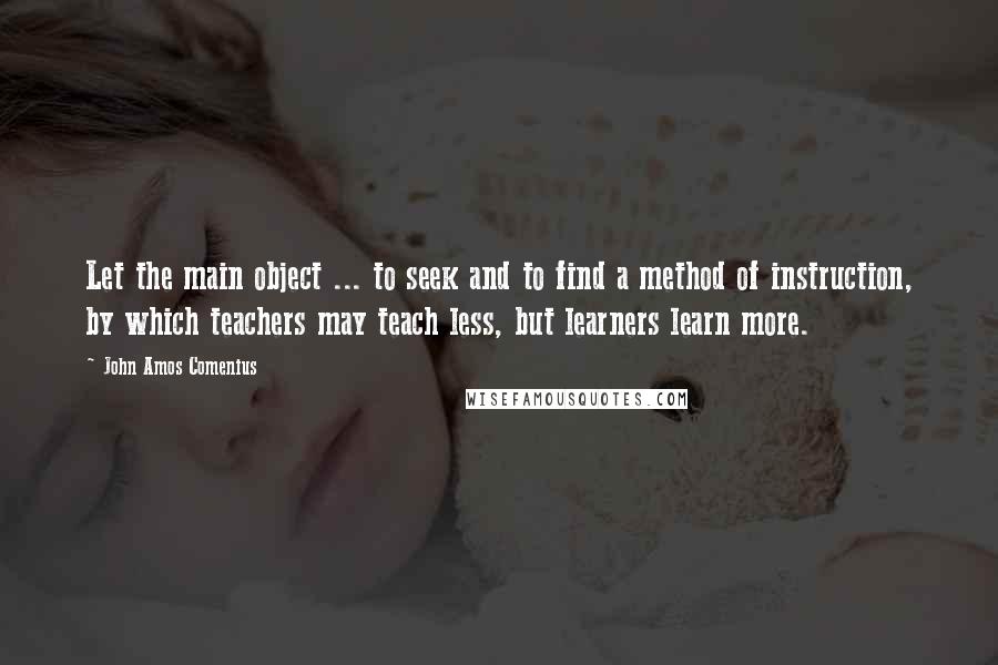 John Amos Comenius Quotes: Let the main object ... to seek and to find a method of instruction, by which teachers may teach less, but learners learn more.