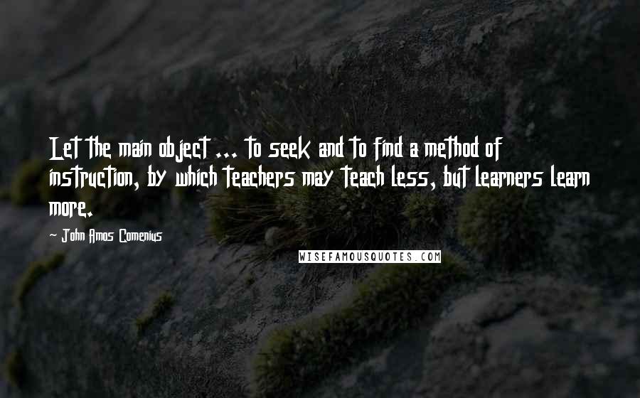 John Amos Comenius Quotes: Let the main object ... to seek and to find a method of instruction, by which teachers may teach less, but learners learn more.