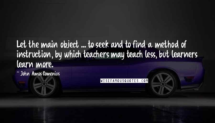 John Amos Comenius Quotes: Let the main object ... to seek and to find a method of instruction, by which teachers may teach less, but learners learn more.