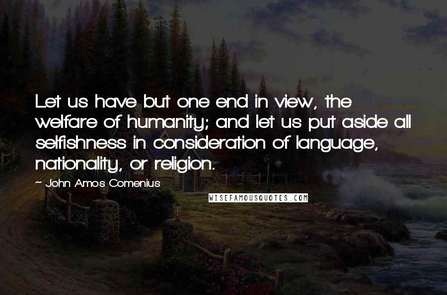 John Amos Comenius Quotes: Let us have but one end in view, the welfare of humanity; and let us put aside all selfishness in consideration of language, nationality, or religion.