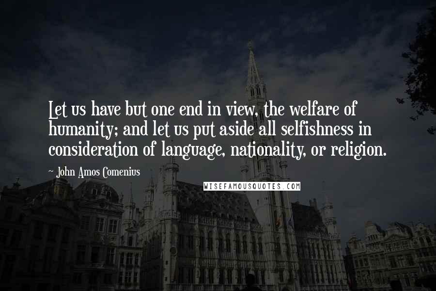 John Amos Comenius Quotes: Let us have but one end in view, the welfare of humanity; and let us put aside all selfishness in consideration of language, nationality, or religion.