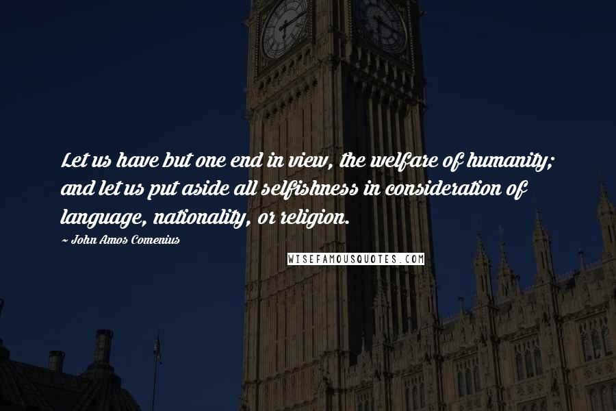 John Amos Comenius Quotes: Let us have but one end in view, the welfare of humanity; and let us put aside all selfishness in consideration of language, nationality, or religion.