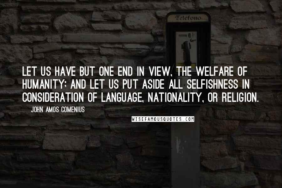 John Amos Comenius Quotes: Let us have but one end in view, the welfare of humanity; and let us put aside all selfishness in consideration of language, nationality, or religion.