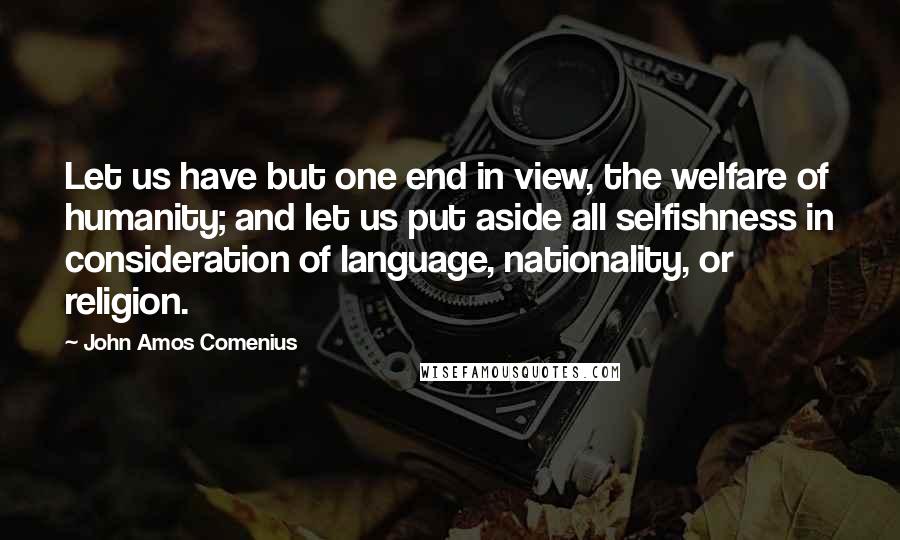 John Amos Comenius Quotes: Let us have but one end in view, the welfare of humanity; and let us put aside all selfishness in consideration of language, nationality, or religion.