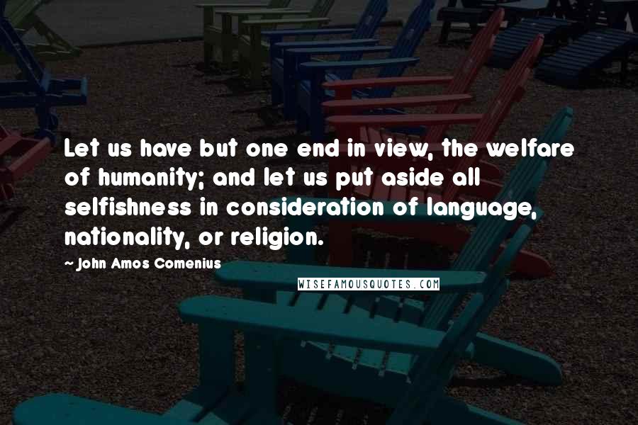 John Amos Comenius Quotes: Let us have but one end in view, the welfare of humanity; and let us put aside all selfishness in consideration of language, nationality, or religion.
