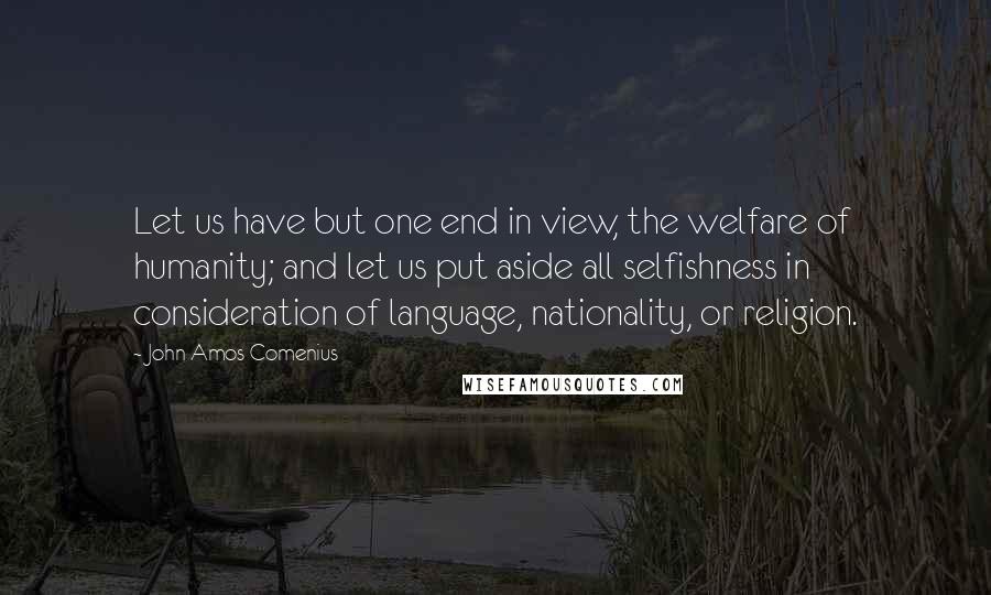 John Amos Comenius Quotes: Let us have but one end in view, the welfare of humanity; and let us put aside all selfishness in consideration of language, nationality, or religion.