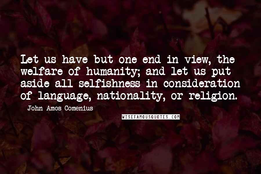 John Amos Comenius Quotes: Let us have but one end in view, the welfare of humanity; and let us put aside all selfishness in consideration of language, nationality, or religion.