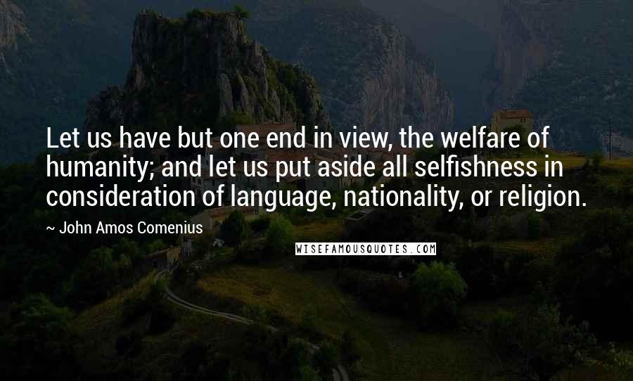 John Amos Comenius Quotes: Let us have but one end in view, the welfare of humanity; and let us put aside all selfishness in consideration of language, nationality, or religion.