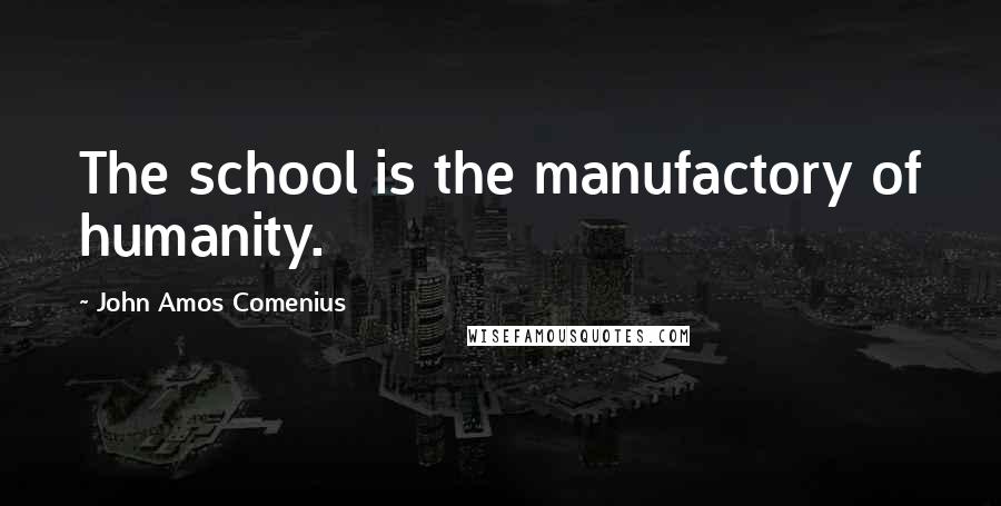 John Amos Comenius Quotes: The school is the manufactory of humanity.