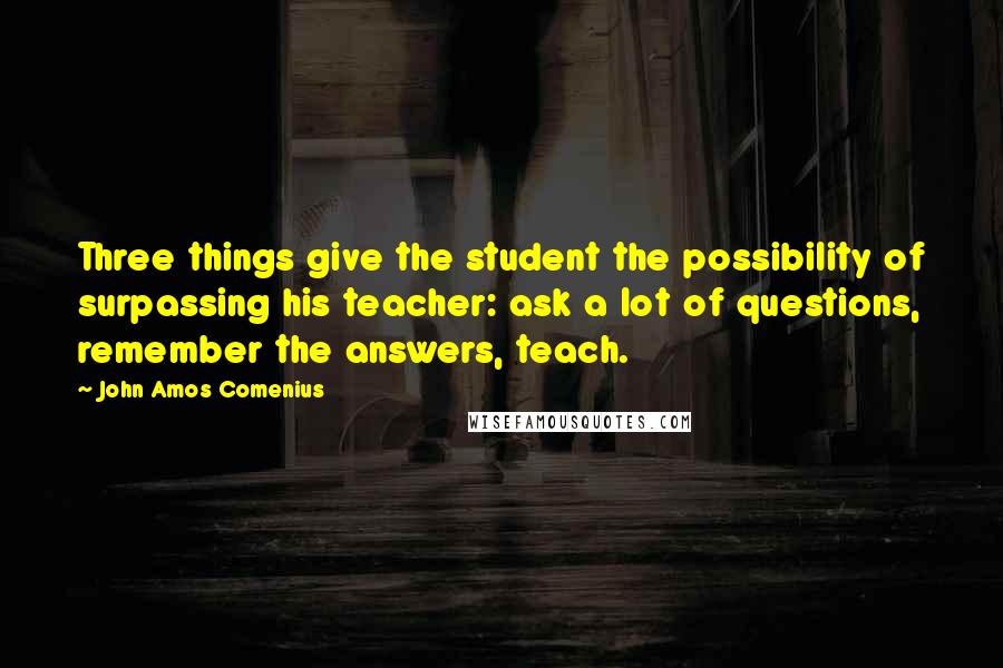 John Amos Comenius Quotes: Three things give the student the possibility of surpassing his teacher: ask a lot of questions, remember the answers, teach.