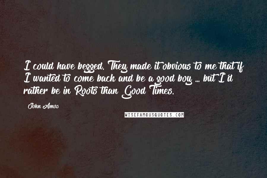 John Amos Quotes: I could have begged. They made it obvious to me that if I wanted to come back and be a good boy ... but I'd rather be in Roots than Good Times.