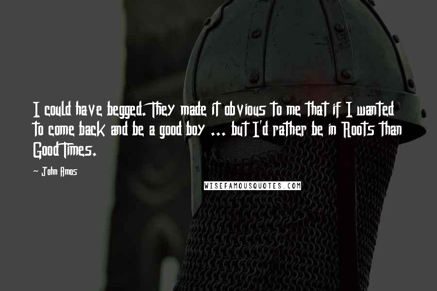 John Amos Quotes: I could have begged. They made it obvious to me that if I wanted to come back and be a good boy ... but I'd rather be in Roots than Good Times.