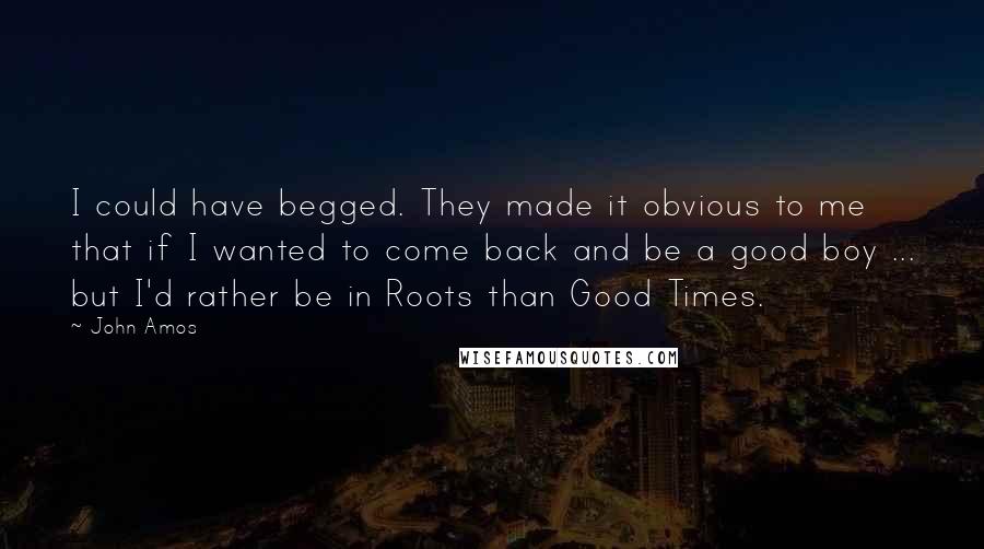 John Amos Quotes: I could have begged. They made it obvious to me that if I wanted to come back and be a good boy ... but I'd rather be in Roots than Good Times.