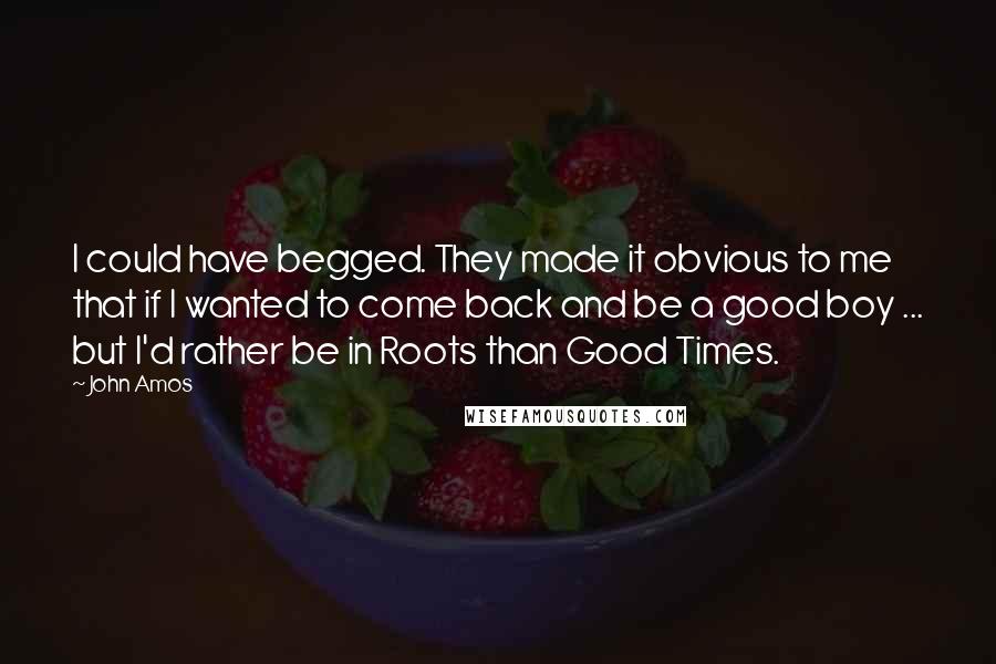 John Amos Quotes: I could have begged. They made it obvious to me that if I wanted to come back and be a good boy ... but I'd rather be in Roots than Good Times.