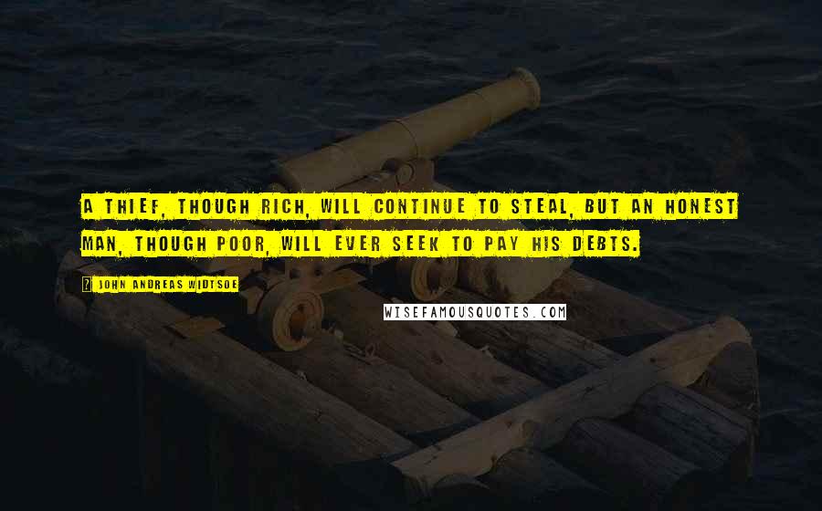 John Andreas Widtsoe Quotes: A thief, though rich, will continue to steal, but an honest man, though poor, will ever seek to pay his debts.