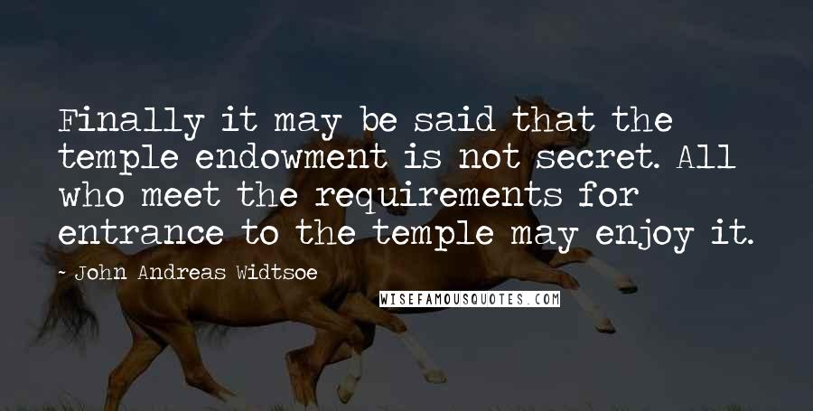John Andreas Widtsoe Quotes: Finally it may be said that the temple endowment is not secret. All who meet the requirements for entrance to the temple may enjoy it.