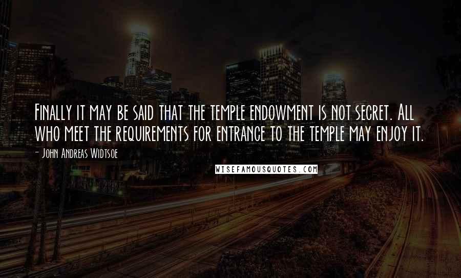 John Andreas Widtsoe Quotes: Finally it may be said that the temple endowment is not secret. All who meet the requirements for entrance to the temple may enjoy it.