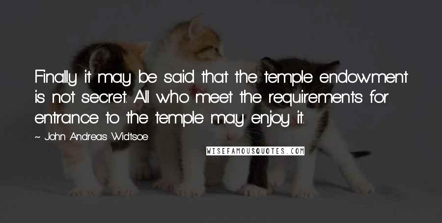 John Andreas Widtsoe Quotes: Finally it may be said that the temple endowment is not secret. All who meet the requirements for entrance to the temple may enjoy it.