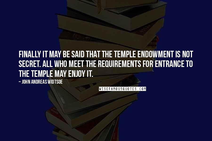 John Andreas Widtsoe Quotes: Finally it may be said that the temple endowment is not secret. All who meet the requirements for entrance to the temple may enjoy it.