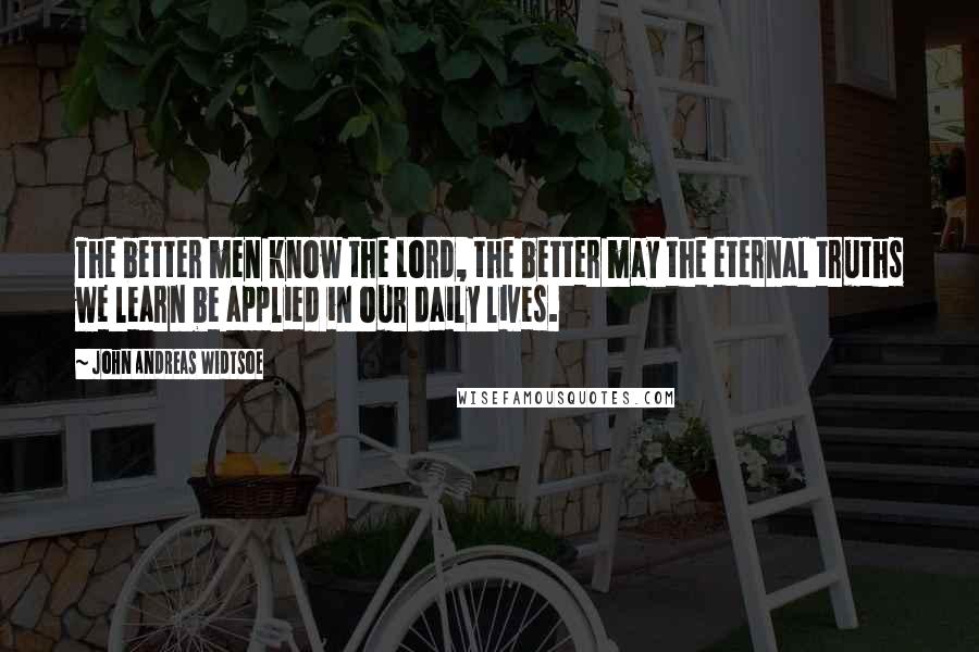 John Andreas Widtsoe Quotes: The better men know the Lord, the better may the eternal truths we learn be applied in our daily lives.