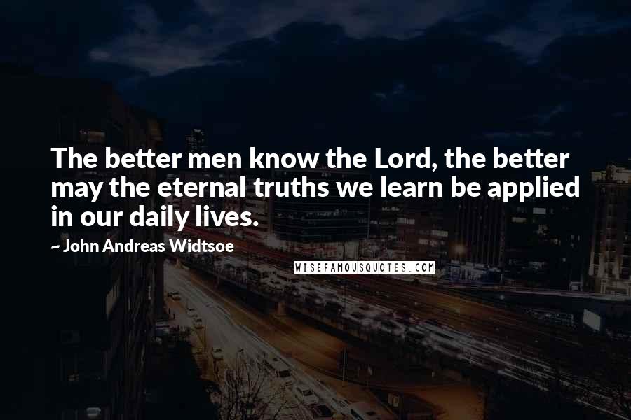 John Andreas Widtsoe Quotes: The better men know the Lord, the better may the eternal truths we learn be applied in our daily lives.