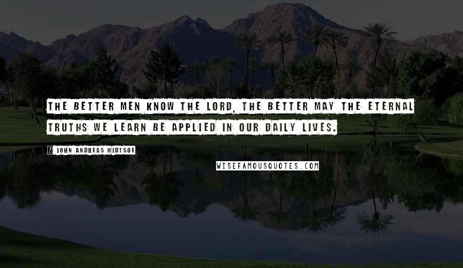 John Andreas Widtsoe Quotes: The better men know the Lord, the better may the eternal truths we learn be applied in our daily lives.