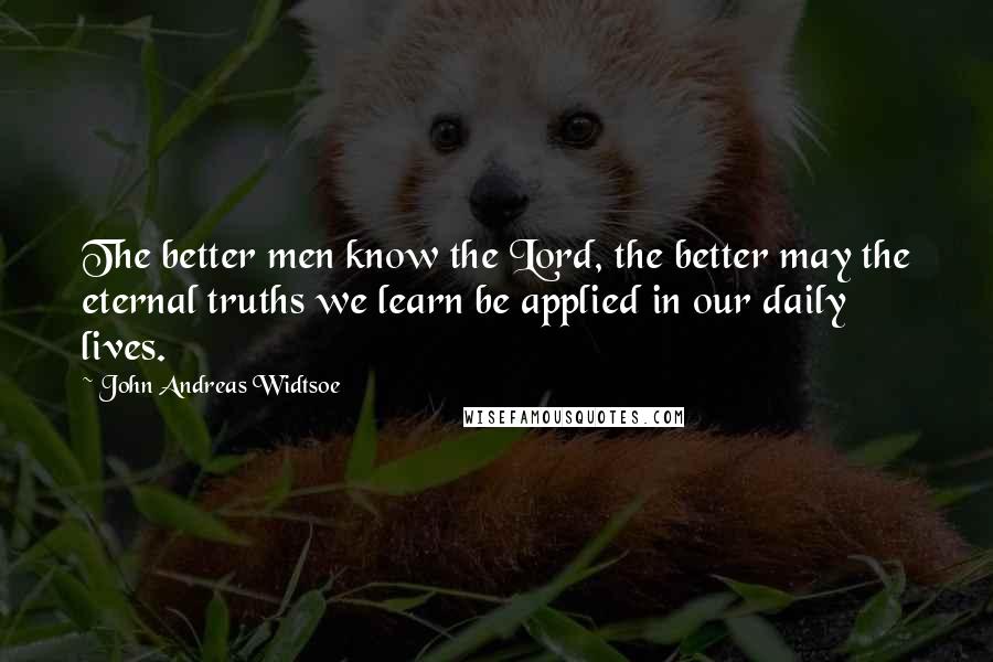John Andreas Widtsoe Quotes: The better men know the Lord, the better may the eternal truths we learn be applied in our daily lives.