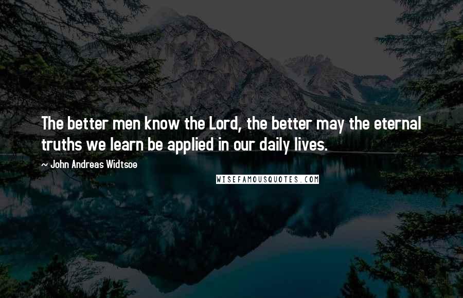 John Andreas Widtsoe Quotes: The better men know the Lord, the better may the eternal truths we learn be applied in our daily lives.