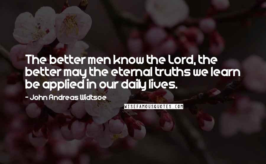 John Andreas Widtsoe Quotes: The better men know the Lord, the better may the eternal truths we learn be applied in our daily lives.