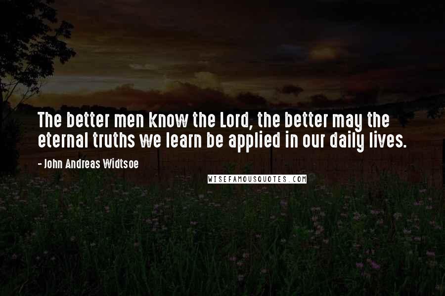 John Andreas Widtsoe Quotes: The better men know the Lord, the better may the eternal truths we learn be applied in our daily lives.